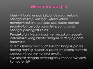   Mesin virtual mengambil pendekatan terlapis
    sebagai kesimpulan logis. Mesin virtual
    memperlakukan hardware dan sistem operasi
    seolah-olah berada pada level yang sama
    sebagai perangkat keras.
   Pendekatan Mesin virtual menyediakan sebuah
    antarmuka yang identik dengan underlying bare
    hardware.
   Sistem Operasi membuat ilusi dari banyak proses,
    masing-masing dieksekusi pada prosesornya sendiri
    dengan virtual memorinya sendiri.
   VM dibuat dengan pembagian sumber daya oleh
    komputer fisik
 