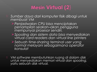    Sumber daya dari komputer fisik dibagi untuk
    membuat VM
      Penjadwalan CPU bisa menciptakan
       penampilan seakan–akan pengguna
       mempunyai prosesor sendiri.
      Spooling dan sistem data bisa menyediakan
       virtual card readers dan virtual line printers
      Sebuah time-sharing terminal user yang
       normal melayani sebagaimana operator
       konsulat

   VM software membutuhkan ruang di dalam disk
    untuk menyediakan memori virtual dan spooling,
    yaitu sebuah disk virtual.
 