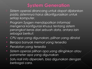    Sistem operasi dirancang untuk dapat dijalankan
    pada, sistemnya harus dikonfigurasikan untuk
    setiap komputer.
   Program Sysgen mendapatkan informasi
    mengenai konfigurasi khusus tentang sistem
    perangkat keras dari sebuah data, antara lain
    sebagai berikut:
   CPU apa yang digunakan, pilihan yang diinstal
   Berapa banyak memori yang tersedia
   Peralatan yang tersedia
   Sistem operasi pilihan apa yang diinginkan atau
    parameter apa yang digunakan
   Satu kali info diperoleh, bisa digunakan dengan
    berbagai cara.
 