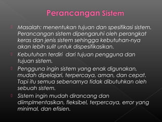   Masalah: menentukan tujuan dan spesifikasi sistem.
    Perancangan sistem dipengaruhi oleh perangkat
    keras dan jenis sistem sehingga kebutuhan-nya
    akan lebih sulit untuk dispesifikasikan.
   Kebutuhan terdiri dari tujuan pengguna dan
    tujuan sistem.
   Pengguna ingin sistem yang enak digunakan,
    mudah dipelajari, terpercaya, aman, dan cepat.
    Tapi itu semua sebenarnya tidak dibutuhkan oleh
    sebuah sistem.
   Sistem ingin mudah dirancang dan
    diimplmentasikan, fleksibel, terpercaya, error yang
    minimal, dan efisien.
 