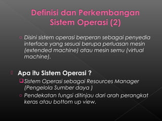 o Disini sistem operasi berperan sebagai penyedia
      interface yang sesuai berupa perluasan mesin
      (extended machine) atau mesin semu (virtual
      machine).

   Apa itu Sistem Operasi ?
     Sistem Operasi sebagai Resources Manager
      (Pengelola Sumber daya )
    o Pendekatan fungsi ditinjau dari arah perangkat
      keras atau bottom up view.
 