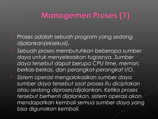    Proses adalah sebuah program yang sedang
    dijalankan(eksekusi).
   Sebuah proses membutuhkan beberapa sumber
    daya untuk menyelesaikan tugasnya. Sumber
    daya tersebut dapat berupa CPU time, memori,
    berkas-berkas, dan perangkat-perangkat I/O.
   Sistem operasi mengalokasikan sumber daya
    sumber daya tersebut saat proses itu diciptakan
    atau sedang diproses/dijalankan. Ketika proses
    tersebut berhenti dijalankan, sistem operasi akan
    mendapatkan kembali semua sumber daya yang
    bisa digunakan kembali.
 