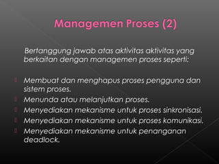 Bertanggung jawab atas aktivitas aktivitas yang
    berkaitan dengan managemen proses seperti:

   Membuat dan menghapus proses pengguna dan
    sistem proses.
   Menunda atau melanjutkan proses.
   Menyediakan mekanisme untuk proses sinkronisasi.
   Menyediakan mekanisme untuk proses komunikasi.
   Menyediakan mekanisme untuk penanganan
    deadlock.
 