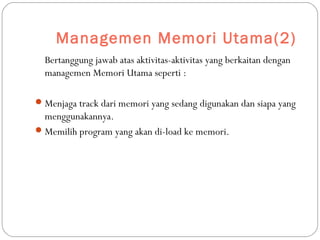 Managemen Memori Utama(2)
Bertanggung jawab atas aktivitas-aktivitas yang berkaitan dengan
managemen Memori Utama seperti :
Menjaga track dari memori yang sedang digunakan dan siapa yang
menggunakannya.
Memilih program yang akan di-load ke memori.
 