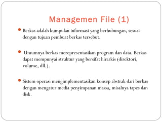Managemen File (1)
Berkas adalah kumpulan informasi yang berhubungan, sesuai
dengan tujuan pembuat berkas tersebut.
 Umumnya berkas merepresentasikan program dan data. Berkas
dapat mempunyai struktur yang bersifat hirarkis (direktori,
volume, dll.).
Sistem operasi mengimplementasikan konsep abstrak dari berkas
dengan mengatur media penyimpanan massa, misalnya tapes dan
disk.
 