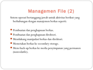Managemen File (2)
Sistem operasi bertanggung jawab untuk aktivitas berikut yang
berhubungan dengan manajemen berkas seperti:
Pembuatan dan penghapusan berkas.
Pembuatan dan penghapusan direktori.
Mendukung manipulasi berkas dan direktori.
Memetakan berkas ke secondary-storage.
Mem-back-up berkas ke media penyimpanan yang permanen
(nonvolatile).
 