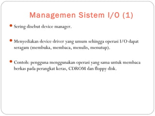 Managemen Sistem I/O (1)
Sering disebut device manager.
Menyediakan device driver yang umum sehingga operasi I/O dapat
seragam (membuka, membaca, menulis, menutup).
Contoh: pengguna menggunakan operasi yang sama untuk membaca
berkas pada perangkat keras, CDROM dan floppy disk.
 