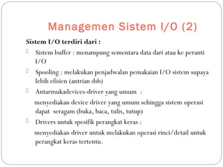 Managemen Sistem I/O (2)
Sistem I/O terdiri dari :
 Sistem buffer : menampung sementara data dari atau ke peranti
I/O
 Spooling : melakukan penjadwalan pemakaian I/O sistem supaya
lebih efisien (antrian dsb)
 Antarmukadevices-driver yang umum :
menyediakan device driver yang umum sehingga sistem operasi
dapat seragam (buka, baca, tulis, tutup)
 Drivers untuk spesifik perangkat keras :
menyediakan driver untuk melakukan operasi rinci/detail untuk
perangkat keras tertentu.
 