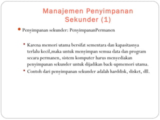 Manajemen Penyimpanan
Sekunder (1)
Penyimpanan sekunder: PenyimpananPermanen
 Karena memori utama bersifat sementara dan kapasitasnya
terlalu kecil,maka untuk menyimpan semua data dan program
secara permanen, sistem komputer harus menyediakan
penyimpanan sekunder untuk dijadikan back-upmemori utama.
 Contoh dari penyimpanan sekunder adalah harddisk, disket, dll.
 