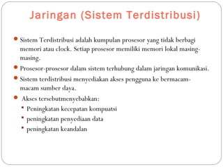 Jaringan (Sistem Terdistribusi)
Sistem Terdistribusi adalah kumpulan prosesor yang tidak berbagi
memori atau clock. Setiap prosesor memiliki memori lokal masing-
masing.
Prosesor-prosesor dalam sistem terhubung dalam jaringan komunikasi.
Sistem terdistribusi menyediakan akses pengguna ke bermacam-
macam sumber daya.
 Akses tersebutmenyebabkan:
 Peningkatan kecepatan kompuatsi
 peningkatan penyediaan data
 peningkatan keandalan
 