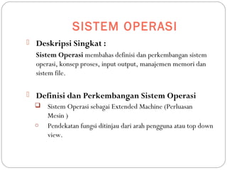 SISTEM OPERASI
 Deskripsi Singkat :
Sistem Operasi membahas definisi dan perkembangan sistem
operasi, konsep proses, input output, manajemen memori dan
sistem file.
 Definisi dan Perkembangan Sistem Operasi
 Sistem Operasi sebagai Extended Machine (Perluasan
Mesin )
o Pendekatan fungsi ditinjau dari arah pengguna atau top down
view.
 
