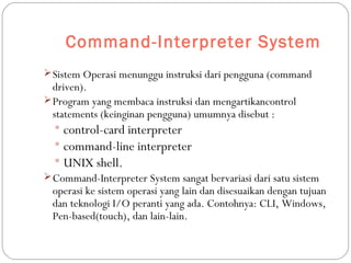 Command-Interpreter System
Sistem Operasi menunggu instruksi dari pengguna (command
driven).
Program yang membaca instruksi dan mengartikancontrol
statements (keinginan pengguna) umumnya disebut :
 control-card interpreter
 command-line interpreter
 UNIX shell.
Command-Interpreter System sangat bervariasi dari satu sistem
operasi ke sistem operasi yang lain dan disesuaikan dengan tujuan
dan teknologi I/O peranti yang ada. Contohnya: CLI, Windows,
Pen-based(touch), dan lain-lain.
 