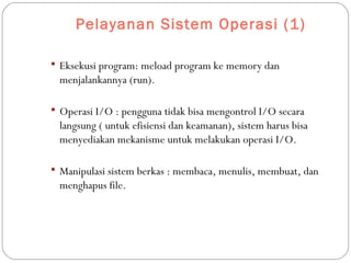 Pelayanan Sistem Operasi (1)
 Eksekusi program: meload program ke memory dan
menjalankannya (run).
 Operasi I/O : pengguna tidak bisa mengontrol I/O secara
langsung ( untuk efisiensi dan keamanan), sistem harus bisa
menyediakan mekanisme untuk melakukan operasi I/O.
 Manipulasi sistem berkas : membaca, menulis, membuat, dan
menghapus file.
 