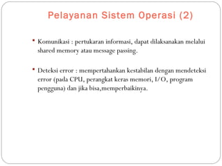 Pelayanan Sistem Operasi (2)
 Komunikasi : pertukaran informasi, dapat dilaksanakan melalui
shared memory atau message passing.
 Deteksi error : mempertahankan kestabilan dengan mendeteksi
error (pada CPU, perangkat keras memori, I/O, program
pengguna) dan jika bisa,memperbaikinya.
 