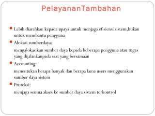 PelayananTambahan
Lebih diarahkan kepada upaya untuk menjaga efisiensi sistem,bukan
untuk membantu pengguna
Alokasi sumberdaya:
mengalokasikan sumber daya kepada beberapa pengguna atau tugas
yang dijalankanpada saat yang bersamaan
Accounting:
menentukan berapa banyak dan berapa lama users menggunakan
sumber daya sistem
Proteksi:
menjaga semua akses ke sumber daya sistem terkontrol
 