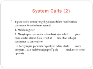 System Calls (2)
 Tiga metode umum yang digunakan dalam memberikan
parameter kepada sistem operasi
1. Melaluiregister
2. Menyimpan parameter dalam blok atau tabel pada
memori dan alamat blok tersebut diberikan sebagai
parameter dalamr egister
3. Menyimpan parameter (push)ke dalam stack (oleh
program), dan melakukan pop off pada stack (oleh sistim
operasi)
 