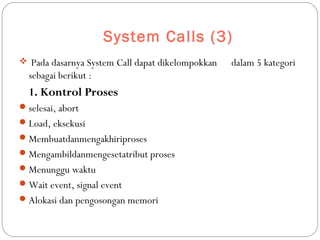 System Calls (3)
 Pada dasarnya System Call dapat dikelompokkan dalam 5 kategori
sebagai berikut :
1. Kontrol Proses
selesai, abort
Load, eksekusi
Membuatdanmengakhiriproses
Mengambildanmengesetatribut proses
Menunggu waktu
Wait event, signal event
Alokasi dan pengosongan memori
 