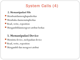 System Calls (4)
2. Memanipulasi File
Membuatdanmenghapusberkas
Membuka danmenutupberkas
Read, write, reposition
Mengambildanmengeset atribut berkas
3. Memanipulasi Device
Meminta device, melepaskan device
Read, write, reposition
Mengambil dan mengeset atribut
 