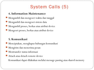 System Calls (5)
4. Information Maintenance
Mengambil dan mengeset waktu dan tanggal
Mengambil dan mengeset sistem data
Mengambil proses, berkas atau atribut device
Mengeset proses, berkas atau atribut device
5. Komunikasi
Menciptakan, menghapus hubungan komunikasi
Mengirim dan menerima pesan
Mentransfer status informasi
Attach atau detach remote device
Komunikasi dapat dilakukan melalui message passing atau shared memory
 