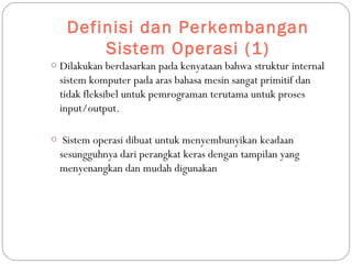 Definisi dan Perkembangan
Sistem Operasi (1)
o Dilakukan berdasarkan pada kenyataan bahwa struktur internal
sistem komputer pada aras bahasa mesin sangat primitif dan
tidak fleksibel untuk pemrograman terutama untuk proses
input/output.
o Sistem operasi dibuat untuk menyembunyikan keadaan
sesungguhnya dari perangkat keras dengan tampilan yang
menyenangkan dan mudah digunakan
 