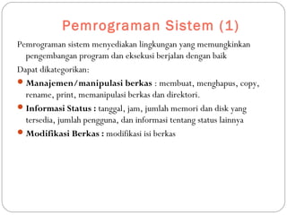 Pemrograman Sistem (1)
Pemrograman sistem menyediakan lingkungan yang memungkinkan
pengembangan program dan eksekusi berjalan dengan baik
Dapat dikategorikan:
Manajemen/manipulasi berkas : membuat, menghapus, copy,
rename, print, memanipulasi berkas dan direktori.
Informasi Status : tanggal, jam, jumlah memori dan disk yang
tersedia, jumlah pengguna, dan informasi tentang status lainnya
Modifikasi Berkas : modifikasi isi berkas
 
