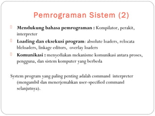 Pemrograman Sistem (2)
 Mendukung bahasa pemrograman : Kompilator, perakit,
interpreter
 Loading dan eksekusi program: absolute loaders, relocata
bleloaders, linkage editors, overlay loaders
 Komunikasi : menyediakan mekanisme komunikasi antara proses,
pengguna, dan sistem komputer yang berbeda
System program yang paling penting adalah command interpreter
(mengambil dan menerjemahkan user-specified command
selanjutnya).
 