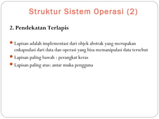 Struktur Sistem Operasi (2)
2. Pendekatan Terlapis
Lapisan adalah implementasi dari objek abstrak yang merupakan
enkapsulasi dari data dan operasi yang bisa memanipulasi data tersebut
Lapisan paling bawah : perangkat keras
Lapisan paling atas: antar muka pengguna
 