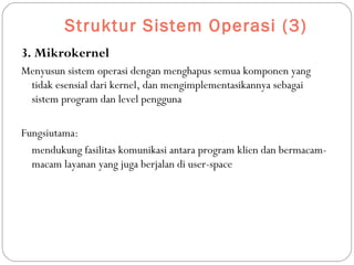 Struktur Sistem Operasi (3)
3. Mikrokernel
Menyusun sistem operasi dengan menghapus semua komponen yang
tidak esensial dari kernel, dan mengimplementasikannya sebagai
sistem program dan level pengguna
Fungsiutama:
mendukung fasilitas komunikasi antara program klien dan bermacam-
macam layanan yang juga berjalan di user-space
 