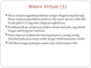 Mesin Virtual (1)
Mesin virtual mengambil pendekatan terlapis sebagai kesimpulan logis.
Mesin virtual memperlakukan hardware dan sistem operasi seolah-olah
berada pada level yang sama sebagai perangkat keras.
Pendekatan Mesin virtual menyediakan sebuah antarmuka yang identik
dengan underlying bare hardware.
Sistem Operasi membuat ilusi dari banyak proses, masing-masing
dieksekusi pada prosesornya sendiri dengan virtual memorinya sendiri.
VM dibuat dengan pembagian sumber daya oleh komputer fisik
 