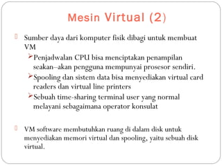 Mesin Virtual (2)
 Sumber daya dari komputer fisik dibagi untuk membuat
VM
Penjadwalan CPU bisa menciptakan penampilan
seakan–akan pengguna mempunyai prosesor sendiri.
Spooling dan sistem data bisa menyediakan virtual card
readers dan virtual line printers
Sebuah time-sharing terminal user yang normal
melayani sebagaimana operator konsulat
 VM software membutuhkan ruang di dalam disk untuk
menyediakan memori virtual dan spooling, yaitu sebuah disk
virtual.
 