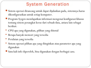 System Generation
Sistem operasi dirancang untuk dapat dijalankan pada, sistemnya harus
dikonfigurasikan untuk setiap komputer.
Program Sysgen mendapatkan informasi mengenai konfigurasi khusus
tentang sistem perangkat keras dari sebuah data, antara lain sebagai
berikut:
 CPU apa yang digunakan, pilihan yang diinstal
 Berapa banyak memori yang tersedia
 Peralatan yang tersedia
 Sistem operasi pilihan apa yang diinginkan atau parameter apa yang
digunakan
Satu kali info diperoleh, bisa digunakan dengan berbagai cara.
 