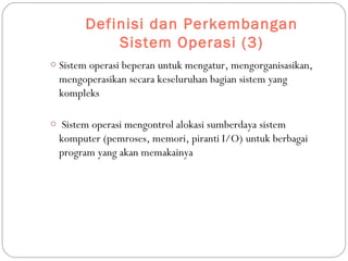 Definisi dan Perkembangan
Sistem Operasi (3)
o Sistem operasi beperan untuk mengatur, mengorganisasikan,
mengoperasikan secara keseluruhan bagian sistem yang
kompleks
o Sistem operasi mengontrol alokasi sumberdaya sistem
komputer (pemroses, memori, piranti I/O) untuk berbagai
program yang akan memakainya
 