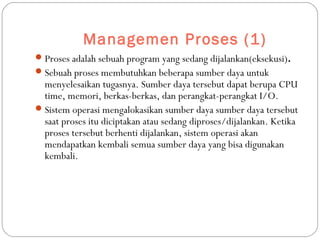 Managemen Proses (1)
Proses adalah sebuah program yang sedang dijalankan(eksekusi).
Sebuah proses membutuhkan beberapa sumber daya untuk
menyelesaikan tugasnya. Sumber daya tersebut dapat berupa CPU
time, memori, berkas-berkas, dan perangkat-perangkat I/O.
Sistem operasi mengalokasikan sumber daya sumber daya tersebut
saat proses itu diciptakan atau sedang diproses/dijalankan. Ketika
proses tersebut berhenti dijalankan, sistem operasi akan
mendapatkan kembali semua sumber daya yang bisa digunakan
kembali.
 