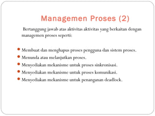 Managemen Proses (2)
Bertanggung jawab atas aktivitas aktivitas yang berkaitan dengan
managemen proses seperti:
Membuat dan menghapus proses pengguna dan sistem proses.
Menunda atau melanjutkan proses.
Menyediakan mekanisme untuk proses sinkronisasi.
Menyediakan mekanisme untuk proses komunikasi.
Menyediakan mekanisme untuk penanganan deadlock.
 