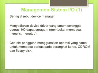 Managemen Sistem I/O (1) 
 Sering disebut device manager. 
 Menyediakan device driver yang umum sehingga 
operasi I/O dapat seragam (membuka, membaca, 
menulis, menutup). 
 Contoh: pengguna menggunakan operasi yang sama 
untuk membaca berkas pada perangkat keras, CDROM 
dan floppy disk. 
 