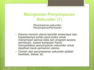 Manajemen Penyimpanan 
Sekunder (1) 
 Penyimpanan sekunder: 
PenyimpananPermanen 
 Karena memori utama bersifat sementara dan 
kapasitasnya terlalu kecil,maka untuk 
menyimpan semua data dan program secara 
permanen, sistem komputer harus 
menyediakan penyimpanan sekunder untuk 
dijadikan back-upmemori utama. 
 Contoh dari penyimpanan sekunder adalah 
harddisk, disket, dll. 
 