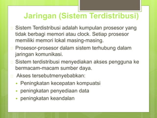 Jaringan (Sistem Terdistribusi) 
 Sistem Terdistribusi adalah kumpulan prosesor yang 
tidak berbagi memori atau clock. Setiap prosesor 
memiliki memori lokal masing-masing. 
 Prosesor-prosesor dalam sistem terhubung dalam 
jaringan komunikasi. 
 Sistem terdistribusi menyediakan akses pengguna ke 
bermacam-macam sumber daya. 
 Akses tersebutmenyebabkan: 
 Peningkatan kecepatan kompuatsi 
 peningkatan penyediaan data 
 peningkatan keandalan 
 