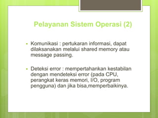 Pelayanan Sistem Operasi (2) 
 Komunikasi : pertukaran informasi, dapat 
dilaksanakan melalui shared memory atau 
message passing. 
 Deteksi error : mempertahankan kestabilan 
dengan mendeteksi error (pada CPU, 
perangkat keras memori, I/O, program 
pengguna) dan jika bisa,memperbaikinya. 
 