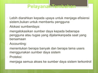 PelayananTambahan 
 Lebih diarahkan kepada upaya untuk menjaga efisiensi 
sistem,bukan untuk membantu pengguna 
 Alokasi sumberdaya: 
mengalokasikan sumber daya kepada beberapa 
pengguna atau tugas yang dijalankanpada saat yang 
bersamaan 
 Accounting: 
menentukan berapa banyak dan berapa lama users 
menggunakan sumber daya sistem 
 Proteksi: 
menjaga semua akses ke sumber daya sistem terkontrol 
 