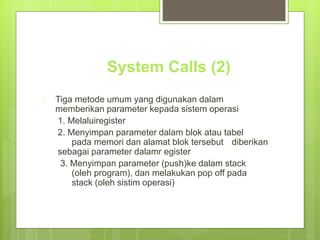 System Calls (2) 
 Tiga metode umum yang digunakan dalam 
memberikan parameter kepada sistem operasi 
1. Melaluiregister 
2. Menyimpan parameter dalam blok atau tabel 
pada memori dan alamat blok tersebut diberikan 
sebagai parameter dalamr egister 
3. Menyimpan parameter (push)ke dalam stack 
(oleh program), dan melakukan pop off pada 
stack (oleh sistim operasi) 
 