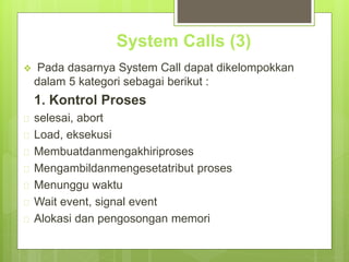 System Calls (3) 
 Pada dasarnya System Call dapat dikelompokkan 
dalam 5 kategori sebagai berikut : 
1. Kontrol Proses 
 selesai, abort 
 Load, eksekusi 
 Membuatdanmengakhiriproses 
 Mengambildanmengesetatribut proses 
 Menunggu waktu 
 Wait event, signal event 
 Alokasi dan pengosongan memori 
 