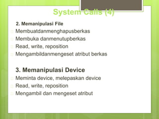 System Calls (4) 
2. Memanipulasi File 
 Membuatdanmenghapusberkas 
 Membuka danmenutupberkas 
 Read, write, reposition 
 Mengambildanmengeset atribut berkas 
3. Memanipulasi Device 
 Meminta device, melepaskan device 
 Read, write, reposition 
 Mengambil dan mengeset atribut 
 