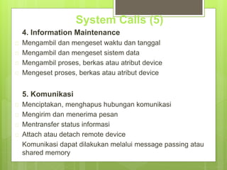 System Calls (5) 
4. Information Maintenance 
 Mengambil dan mengeset waktu dan tanggal 
 Mengambil dan mengeset sistem data 
 Mengambil proses, berkas atau atribut device 
 Mengeset proses, berkas atau atribut device 
5. Komunikasi 
 Menciptakan, menghapus hubungan komunikasi 
 Mengirim dan menerima pesan 
 Mentransfer status informasi 
 Attach atau detach remote device 
Komunikasi dapat dilakukan melalui message passing atau 
shared memory 
 