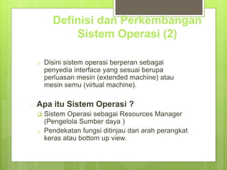 Definisi dan Perkembangan 
Sistem Operasi (2) 
o Disini sistem operasi berperan sebagai 
penyedia interface yang sesuai berupa 
perluasan mesin (extended machine) atau 
mesin semu (virtual machine). 
 Apa itu Sistem Operasi ? 
 Sistem Operasi sebagai Resources Manager 
(Pengelola Sumber daya ) 
o Pendekatan fungsi ditinjau dari arah perangkat 
keras atau bottom up view. 
 