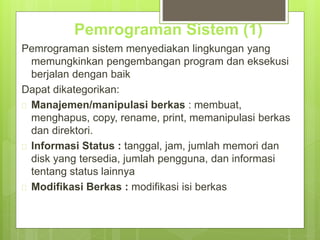 Pemrograman Sistem (1) 
Pemrograman sistem menyediakan lingkungan yang 
memungkinkan pengembangan program dan eksekusi 
berjalan dengan baik 
Dapat dikategorikan: 
 Manajemen/manipulasi berkas : membuat, 
menghapus, copy, rename, print, memanipulasi berkas 
dan direktori. 
 Informasi Status : tanggal, jam, jumlah memori dan 
disk yang tersedia, jumlah pengguna, dan informasi 
tentang status lainnya 
 Modifikasi Berkas : modifikasi isi berkas 
 