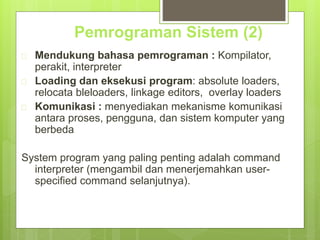 Pemrograman Sistem (2) 
 Mendukung bahasa pemrograman : Kompilator, 
perakit, interpreter 
 Loading dan eksekusi program: absolute loaders, 
relocata bleloaders, linkage editors, overlay loaders 
 Komunikasi : menyediakan mekanisme komunikasi 
antara proses, pengguna, dan sistem komputer yang 
berbeda 
System program yang paling penting adalah command 
interpreter (mengambil dan menerjemahkan user-specified 
command selanjutnya). 
 