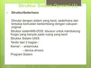 Struktur Sistem Operasi (1) 
1. StrukturSederhana 
 Dimulai dengan sistem yang kecil, sederhana dan 
terbatas kemudian berkembang dengan cakupan 
original 
 Struktur sistemMS-DOS: disusun untuk mendukung 
fungsi yang banyak pada ruang yang kecil 
 Struktur Sistem UNIX 
Terdiri dari 2 bagian : 
Kernel : - antarmuka 
- device drivers 
Program Sistem 
 