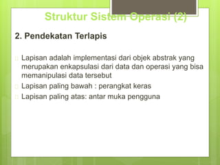 Struktur Sistem Operasi (2) 
2. Pendekatan Terlapis 
 Lapisan adalah implementasi dari objek abstrak yang 
merupakan enkapsulasi dari data dan operasi yang bisa 
memanipulasi data tersebut 
 Lapisan paling bawah : perangkat keras 
 Lapisan paling atas: antar muka pengguna 
 