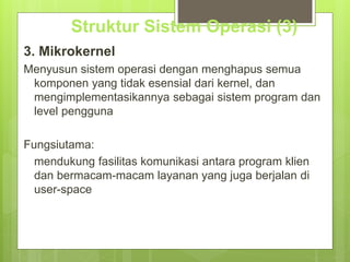 Struktur Sistem Operasi (3) 
3. Mikrokernel 
Menyusun sistem operasi dengan menghapus semua 
komponen yang tidak esensial dari kernel, dan 
mengimplementasikannya sebagai sistem program dan 
level pengguna 
Fungsiutama: 
mendukung fasilitas komunikasi antara program klien 
dan bermacam-macam layanan yang juga berjalan di 
user-space 
 
