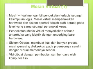 Mesin Virtual (1) 
 Mesin virtual mengambil pendekatan terlapis sebagai 
kesimpulan logis. Mesin virtual memperlakukan 
hardware dan sistem operasi seolah-olah berada pada 
level yang sama sebagai perangkat keras. 
 Pendekatan Mesin virtual menyediakan sebuah 
antarmuka yang identik dengan underlying bare 
hardware. 
 Sistem Operasi membuat ilusi dari banyak proses, 
masing-masing dieksekusi pada prosesornya sendiri 
dengan virtual memorinya sendiri. 
 VM dibuat dengan pembagian sumber daya oleh 
komputer fisik 
 